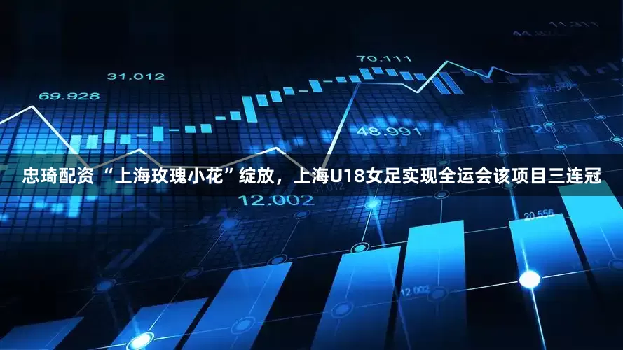 忠琦配资 “上海玫瑰小花”绽放，上海U18女足实现全运会该项目三连冠