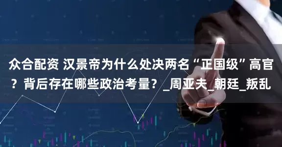 众合配资 汉景帝为什么处决两名“正国级”高官？背后存在哪些政治考量？_周亚夫_朝廷_叛乱