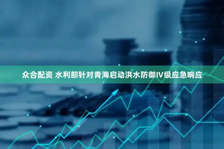 众合配资 水利部针对青海启动洪水防御Ⅳ级应急响应
