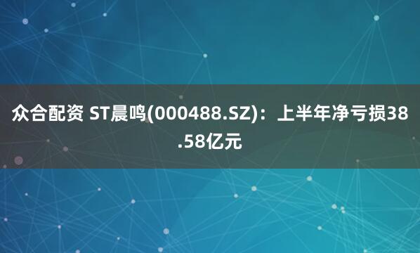 众合配资 ST晨鸣(000488.SZ)：上半年净亏损38.58亿元