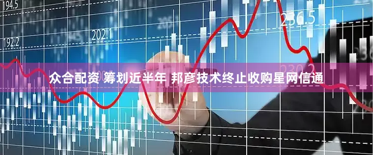 众合配资 筹划近半年 邦彦技术终止收购星网信通